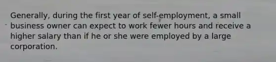 Generally, during the first year of self-employment, a small business owner can expect to work fewer hours and receive a higher salary than if he or she were employed by a large corporation.