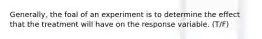 Generally, the foal of an experiment is to determine the effect that the treatment will have on the response variable. (T/F)