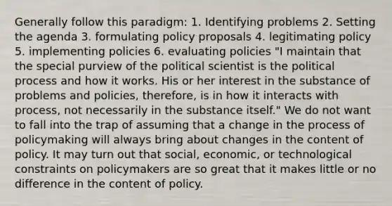 Generally follow this paradigm: 1. Identifying problems 2. Setting the agenda 3. formulating policy proposals 4. legitimating policy 5. implementing policies 6. evaluating policies "I maintain that the special purview of the political scientist is the political process and how it works. His or her interest in the substance of problems and policies, therefore, is in how it interacts with process, not necessarily in the substance itself." We do not want to fall into the trap of assuming that a change in the process of policymaking will always bring about changes in the content of policy. It may turn out that social, economic, or technological constraints on policymakers are so great that it makes little or no difference in the content of policy.