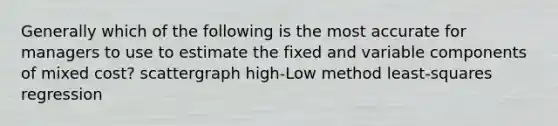 Generally which of the following is the most accurate for managers to use to estimate the fixed and variable components of mixed cost? scattergraph high-Low method least-squares regression