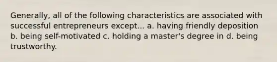 Generally, all of the following characteristics are associated with successful entrepreneurs except... a. having friendly deposition b. being self-motivated c. holding a master's degree in d. being trustworthy.