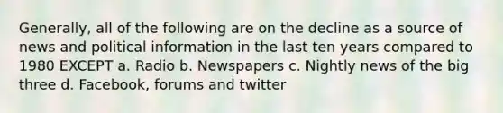 Generally, all of the following are on the decline as a source of news and political information in the last ten years compared to 1980 EXCEPT a. Radio b. Newspapers c. Nightly news of the big three d. Facebook, forums and twitter