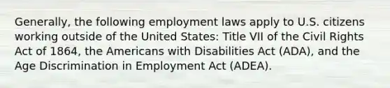 Generally, the following employment laws apply to U.S. citizens working outside of the United States: Title VII of the Civil Rights Act of 1864, the Americans with Disabilities Act (ADA), and the Age Discrimination in Employment Act (ADEA).