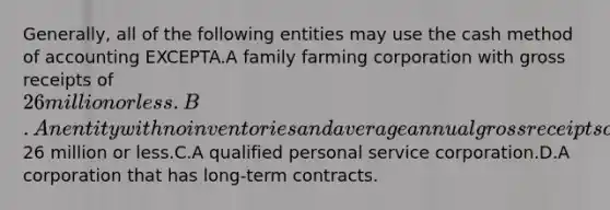 Generally, all of the following entities may use the cash method of accounting EXCEPTA.A family farming corporation with gross receipts of 26 million or less.B.An entity with no inventories and average annual gross receipts of26 million or less.C.A qualified personal service corporation.D.A corporation that has long-term contracts.