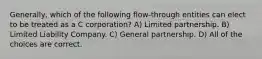 Generally, which of the following flow-through entities can elect to be treated as a C corporation? A) Limited partnership. B) Limited Liability Company. C) General partnership. D) All of the choices are correct.