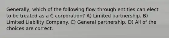 Generally, which of the following flow-through entities can elect to be treated as a C corporation? A) Limited partnership. B) Limited Liability Company. C) General partnership. D) All of the choices are correct.