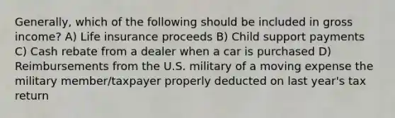 Generally, which of the following should be included in gross income? A) Life insurance proceeds B) Child support payments C) Cash rebate from a dealer when a car is purchased D) Reimbursements from the U.S. military of a moving expense the military member/taxpayer properly deducted on last year's tax return