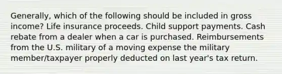 Generally, which of the following should be included in gross income? Life insurance proceeds. Child support payments. Cash rebate from a dealer when a car is purchased. Reimbursements from the U.S. military of a moving expense the military member/taxpayer properly deducted on last year's tax return.