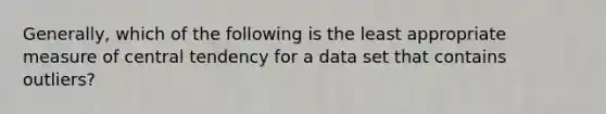 Generally, which of the following is the least appropriate measure of central tendency for a data set that contains outliers?