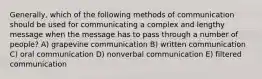 Generally, which of the following methods of communication should be used for communicating a complex and lengthy message when the message has to pass through a number of people? A) grapevine communication B) written communication C) oral communication D) nonverbal communication E) filtered communication