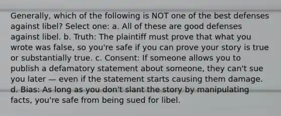 Generally, which of the following is NOT one of the best defenses against libel? Select one: a. All of these are good defenses against libel. b. Truth: The plaintiff must prove that what you wrote was false, so you're safe if you can prove your story is true or substantially true. c. Consent: If someone allows you to publish a defamatory statement about someone, they can't sue you later — even if the statement starts causing them damage. d. Bias: As long as you don't slant the story by manipulating facts, you're safe from being sued for libel.