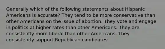 Generally which of the following statements about Hispanic Americans is accurate? They tend to be more conservative than other Americans on the issue of abortion. They vote and engage in politics at higher rates than other Americans. They are consistently more liberal than other Americans. They consistently support Republican candidates.