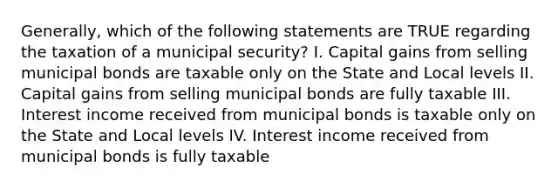 Generally, which of the following statements are TRUE regarding the taxation of a municipal security? I. Capital gains from selling municipal bonds are taxable only on the State and Local levels II. Capital gains from selling municipal bonds are fully taxable III. Interest income received from municipal bonds is taxable only on the State and Local levels IV. Interest income received from municipal bonds is fully taxable