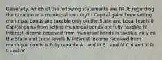 Generally, which of the following statements are TRUE regarding the taxation of a municipal security? I Capital gains from selling municipal bonds are taxable only on the State and Local levels II Capital gains from selling municipal bonds are fully taxable III Interest income received from municipal bonds is taxable only on the State and Local levels IV Interest income received from municipal bonds is fully taxable A I and III B I and IV C II and III D II and IV