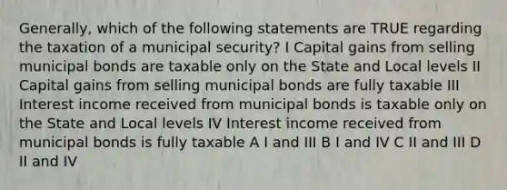 Generally, which of the following statements are TRUE regarding the taxation of a municipal security? I Capital gains from selling municipal bonds are taxable only on the State and Local levels II Capital gains from selling municipal bonds are fully taxable III Interest income received from municipal bonds is taxable only on the State and Local levels IV Interest income received from municipal bonds is fully taxable A I and III B I and IV C II and III D II and IV