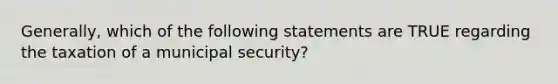 Generally, which of the following statements are TRUE regarding the taxation of a municipal security?