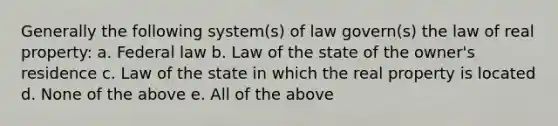 Generally the following system(s) of law govern(s) the law of real property: a. Federal law b. Law of the state of the owner's residence c. Law of the state in which the real property is located d. None of the above e. All of the above