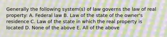 Generally the following system(s) of law governs the law of real property: A. Federal law B. Law of the state of the owner's residence C. Law of the state in which the real property is located D. None of the above E. All of the above