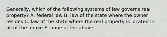 Generally, which of the following systems of law governs real property? A. federal law B. law of the state where the owner resides C. law of the state where the real property is located D. all of the above E. none of the above