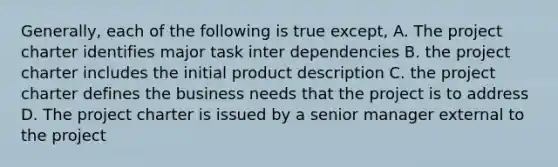 Generally, each of the following is true except, A. The project charter identifies major task inter dependencies B. the project charter includes the initial product description C. the project charter defines the business needs that the project is to address D. The project charter is issued by a senior manager external to the project