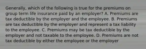 Generally, which of the following is true for the premiums on group term life insurance paid by an employer? A. Premiums are tax deductible by the employer and the employee. B. Premiums are tax deductible by the employer and represent a tax liability to the employee. C. Premiums may be tax deductible by the employer and not taxable to the employee. D. Premiums are not tax deductible by either the employee or the employer