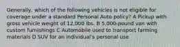 Generally, which of the following vehicles is not eligible for coverage under a standard Personal Auto policy? A Pickup with gross vehicle weight of 12,000 lbs. B 5,000-pound van with custom furnishings C Automobile used to transport farming materials D SUV for an individual's personal use