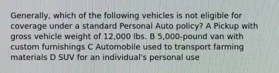 Generally, which of the following vehicles is not eligible for coverage under a standard Personal Auto policy? A Pickup with gross vehicle weight of 12,000 lbs. B 5,000-pound van with custom furnishings C Automobile used to transport farming materials D SUV for an individual's personal use