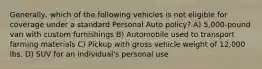 Generally, which of the following vehicles is not eligible for coverage under a standard Personal Auto policy? A) 5,000-pound van with custom furnishings B) Automobile used to transport farming materials C) Pickup with gross vehicle weight of 12,000 lbs. D) SUV for an individual's personal use