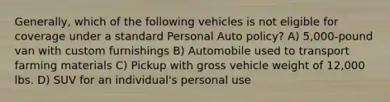 Generally, which of the following vehicles is not eligible for coverage under a standard Personal Auto policy? A) 5,000-pound van with custom furnishings B) Automobile used to transport farming materials C) Pickup with gross vehicle weight of 12,000 lbs. D) SUV for an individual's personal use