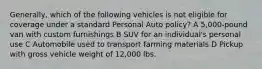 Generally, which of the following vehicles is not eligible for coverage under a standard Personal Auto policy? A 5,000-pound van with custom furnishings B SUV for an individual's personal use C Automobile used to transport farming materials D Pickup with gross vehicle weight of 12,000 lbs.