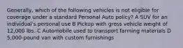 Generally, which of the following vehicles is not eligible for coverage under a standard Personal Auto policy? A SUV for an individual's personal use B Pickup with gross vehicle weight of 12,000 lbs. C Automobile used to transport farming materials D 5,000-pound van with custom furnishings