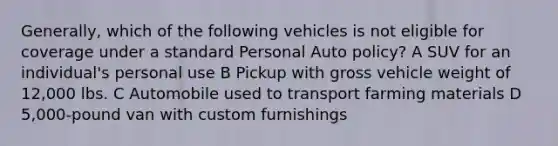 Generally, which of the following vehicles is not eligible for coverage under a standard Personal Auto policy? A SUV for an individual's personal use B Pickup with gross vehicle weight of 12,000 lbs. C Automobile used to transport farming materials D 5,000-pound van with custom furnishings