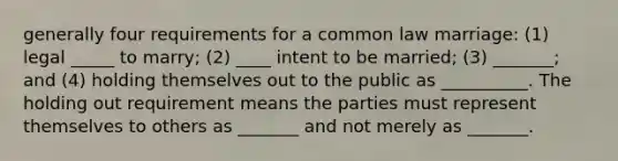 generally four requirements for a common law marriage: (1) legal _____ to marry; (2) ____ intent to be married; (3) _______; and (4) holding themselves out to the public as __________. The holding out requirement means the parties must represent themselves to others as _______ and not merely as _______.