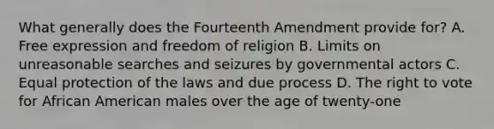 What generally does the Fourteenth Amendment provide for? A. Free expression and freedom of religion B. Limits on unreasonable searches and seizures by governmental actors C. Equal protection of the laws and due process D. <a href='https://www.questionai.com/knowledge/kr9tEqZQot-the-right-to-vote' class='anchor-knowledge'>the right to vote</a> for African American males over the age of twenty-one