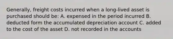 Generally, freight costs incurred when a long-lived asset is purchased should be: A. expensed in the period incurred B. deducted form the accumulated depreciation account C. added to the cost of the asset D. not recorded in the accounts