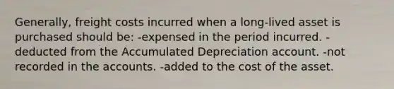 Generally, freight costs incurred when a long-lived asset is purchased should be: -expensed in the period incurred. -deducted from the Accumulated Depreciation account. -not recorded in the accounts. -added to the cost of the asset.