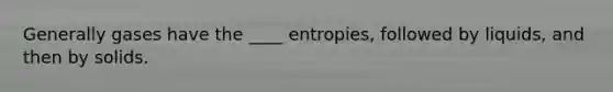 Generally gases have the ____ entropies, followed by liquids, and then by solids.