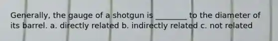 Generally, the gauge of a shotgun is ________ to the diameter of its barrel. a. directly related b. indirectly related c. not related