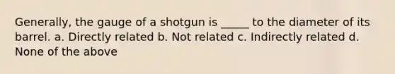 Generally, the gauge of a shotgun is _____ to the diameter of its barrel. a. Directly related b. Not related c. Indirectly related d. None of the above