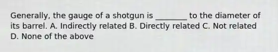 ​Generally, the gauge of a shotgun is​ ________ to the diameter of its barrel. A. Indirectly related B. Directly related C. Not related D. None of the above