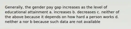 Generally, the gender pay gap increases as the level of educational attainment a. increases b. decreases c. neither of the above because it depends on how hard a person works d. neither a nor b because such data are not available