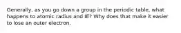 Generally, as you go down a group in the periodic table, what happens to atomic radius and IE? Why does that make it easier to lose an outer electron.