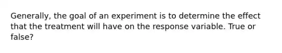 Generally, the goal of an experiment is to determine the effect that the treatment will have on the response variable. True or false?