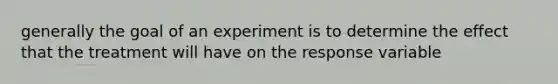 generally the goal of an experiment is to determine the effect that the treatment will have on the response variable