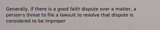 Generally, if there is a good faith dispute over a matter, a person's threat to file a lawsuit to resolve that dispute is considered to be improper