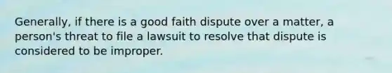 Generally, if there is a good faith dispute over a matter, a person's threat to file a lawsuit to resolve that dispute is considered to be improper.