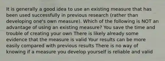 It is generally a good idea to use an existing measure that has been used successfully in previous research (rather than developing one's own measure). Which of the following is NOT an advantage of using an existing measure? You save the time and trouble of creating your own There is likely already some evidence that the measure is valid Your results can be more easily compared with previous results There is no way of knowing if a measure you develop yourself is reliable and valid