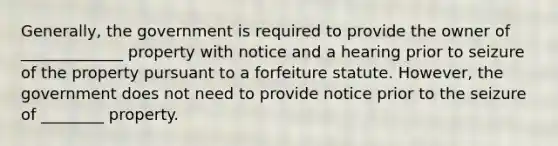 Generally, the government is required to provide the owner of _____________ property with notice and a hearing prior to seizure of the property pursuant to a forfeiture statute. However, the government does not need to provide notice prior to the seizure of ________ property.