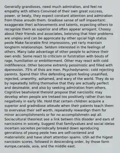 Generally grandioses, need much admiration, and feel no empathy with others Convined of their own great success, power, or beaty, they expect constant attention and admiration from those aroudn them. Gradiose sense of self impaortant: exaggerate theri achievements and talents, ecpecting others to recognize them as superior and often appear arrogant. Choosy about their friends and associates, beleiving that hteir problems are unqieu and can be approcate by other spcial high status peole Make facorable first impressions, yet rarly maintain longterm relationships. Seldom interested in the feelings of others. Many take advantage of other people to achieve their own ends. Some react to criticism or furstration with bouts of rage, humiliation or embitterment. Other may react with cold indifiference. Other become extremly pessimistic and filled with dperession. 75% of thos are men. Psychodynamic: cold rejecting parents. Spend their lifve defending agisnt feeling unsatified, rejected, unworthy, ashamed, and wary of the world. They do so by repeatedly telling themselve that they are actually perfect and desireable, and also by seeking admiration from others. Cognitive beahvioral theroist propose that narcissitic may develop when people are tretaed too positively rather than too negaitvely in early life. Hold that certain children acquire a superior and gradndiose atteude when their patents teach them to overvalue their self worth, repeatedly rewardign them for minor accomplishments or for no accomplishmetn aqt all. Sociacultural theoriest see a link betwen this disoder and ears of narcissims in soicety. Suggest that familyvalues and social idelas incertain socieites periodically breakd down aproducing genrations of young peole hwo are self-centered and materialistic and have short attention spams. USh ad the higest narcissim scores, followed in descending order, by those form europe,canada, asia, and the middle east.