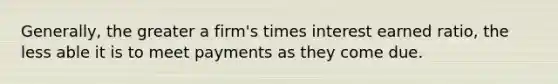 Generally, the greater a firm's times interest earned ratio, the less able it is to meet payments as they come due.